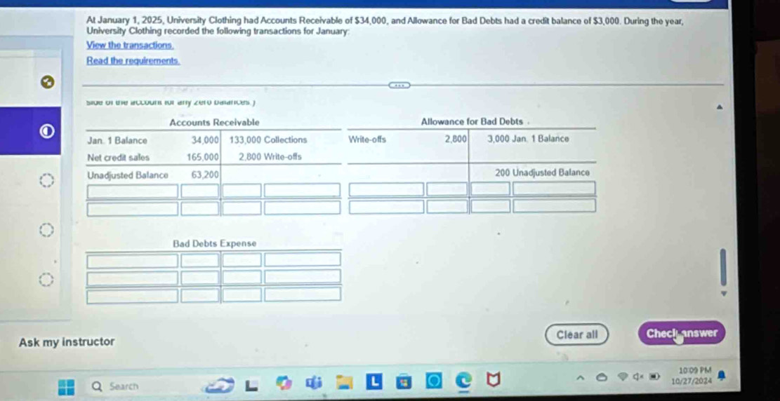 At January 1, 2025, University Clothing had Accounts Receivable of $34,000, and Allowance for Bad Debts had a credit balance of $3,000. During the year, 
University Clothing recorded the following transactions for January: 
View the transactions 
Read the requirements. 
side of the account for any zero balances. ) 
Accounts Receivable 
Jan 1 Balance 34,000 133,000 Collections 
Net credit sales 165.000 2.800 Write-offs 
Unadjusted Balance 63,200
Clear all Check answer 
Ask my instructor 
10:09 PM 
Search 10/27/2024