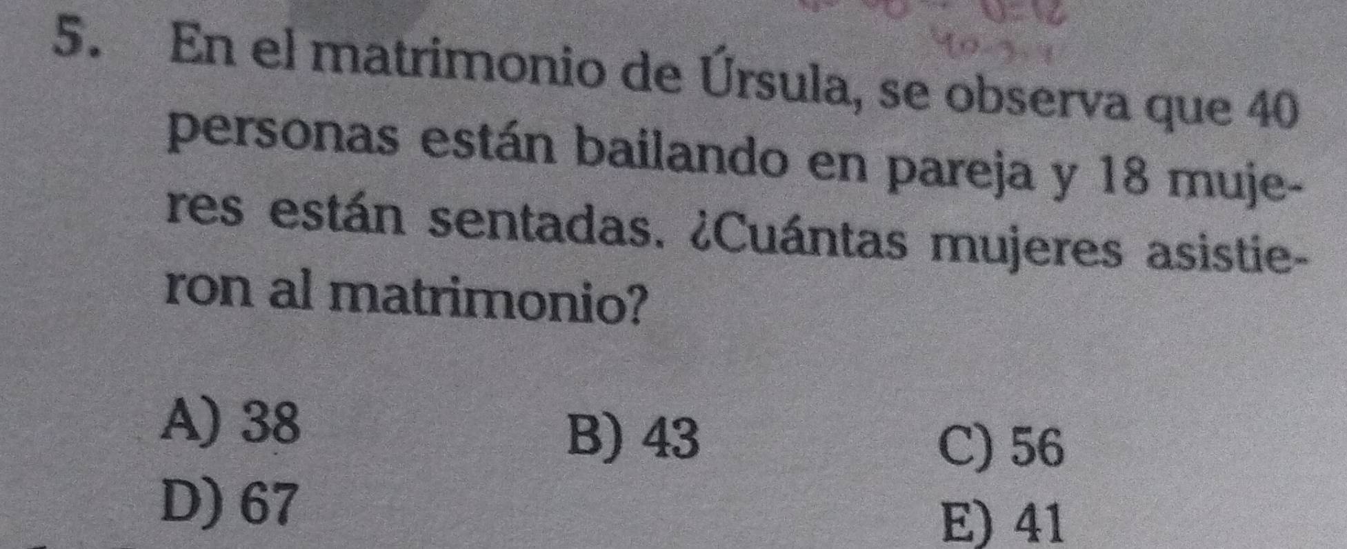 En el matrimonio de Úrsula, se observa que 40
personas están bailando en pareja y 18 muje-
res están sentadas. ¿Cuántas mujeres asistie-
ron al matrimonio?
A) 38
B) 43
C) 56
D) 67
E) 41