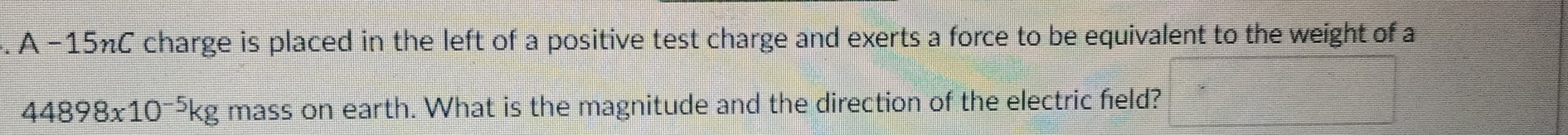 A - 15nC charge is placed in the left of a positive test charge and exerts a force to be equivalent to the weight of a
44898x10^(-5)kg mass on earth. What is the magnitude and the direction of the electric held?