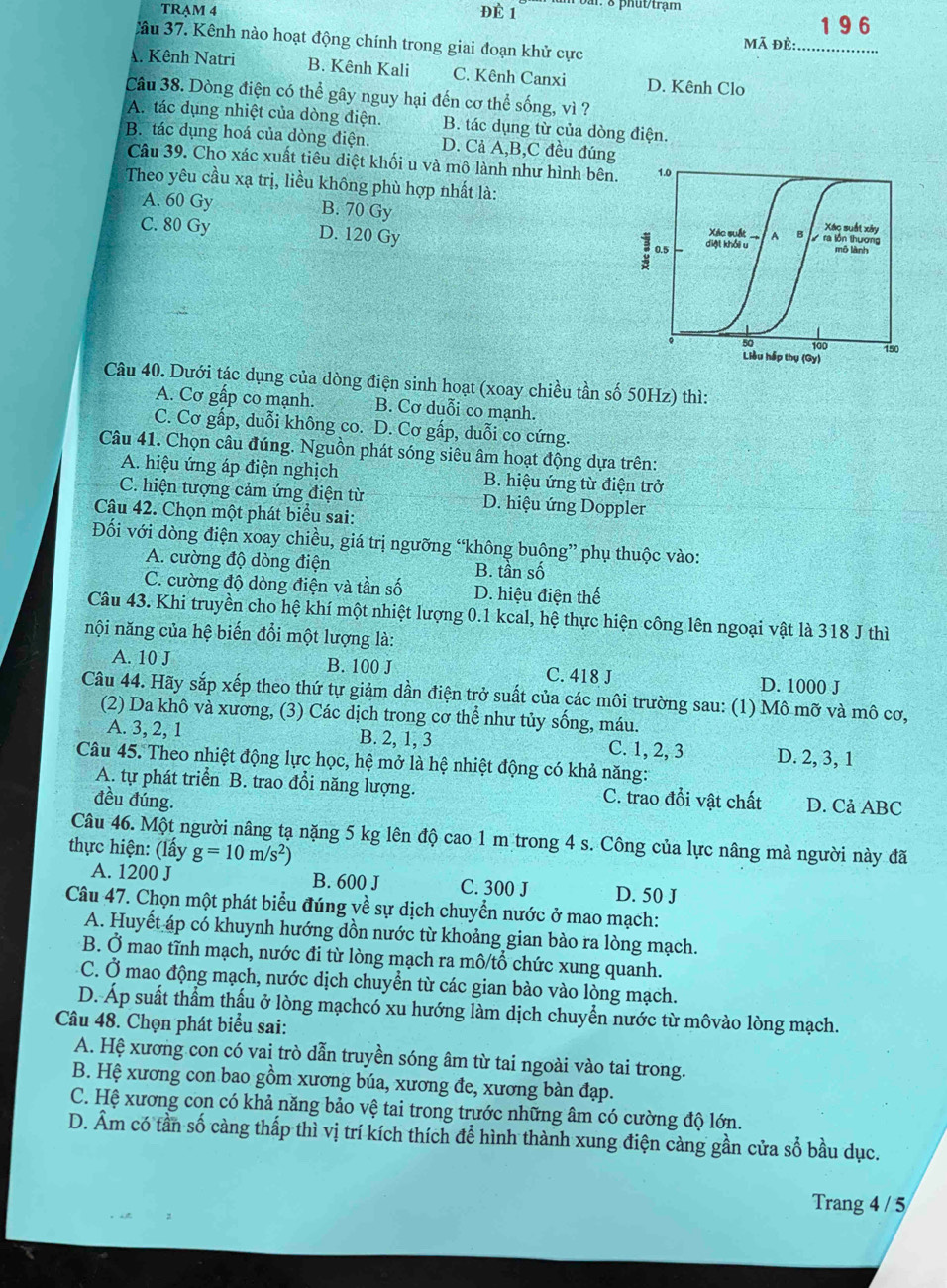 TRAM 4 ĐÉ 1 ar. 8 phut/trạm
1 9 6
Câu 37. Kênh nào hoạt động chính trong giai đoạn khử cực
mã đè:
A. Kênh Natri B. Kênh Kali C. Kênh Canxi D. Kênh Clo_
Câu 38. Dòng điện có thể gây nguy hại đến cơ thể sống, vì ?
A. tác dụng nhiệt của dòng điện. B. tác dụng từ của dòng điện.
B. tác dụng hoá của dòng điện. D. Cả A,B,C đều đúng
Câu 39. Cho xác xuất tiêu diệt khối u và mô lành như hình bên. 1.0
Theo yêu cầu xạ trị, liều không phù hợp nhất là:
A. 60 Gy B. 70 Gy Xác suất xây
Xác suất
C. 80 Gy D. 120 Gy diệt khổi u 、 B  ra lồn thương mô lành
0.5
。 50 100 150
Liêu hập thụ (Gy)
Câu 40. Dưới tác dụng của dòng điện sinh hoạt (xoay chiều tần số 50Hz) thì:
A. Cơ gấp co mạnh. B. Cơ duỗi co mạnh.
C. Cơ gấp, duỗi không co. D. Cơ gấp, duỗi co cứng.
Câu 41. Chọn câu đúng. Nguồn phát sóng siêu âm hoạt động dựa trên:
A. hiệu ứng áp điện nghịch B. hiệu ứng từ điện trở
C. hiện tượng cảm ứng điện từ D. hiệu ứng Doppler
Câu 42. Chọn một phát biểu sai:
Đối với dòng điện xoay chiều, giá trị ngưỡng “không buông” phụ thuộc vào:
A. cường độ dòng điện B. tần số
C. cường độ dòng điện và tần số D. hiệu điện thế
Câu 43. Khi truyền cho hệ khí một nhiệt lượng 0.1 kcal, hệ thực hiện công lên ngoại vật là 318 J thì
nội năng của hệ biến đổi một lượng là:
A. 10 J B. 100 J C. 418 J D. 1000 J
Câu 44. Hãy sắp xếp theo thứ tự giảm dần điện trở suất của các môi trường sau: ở (1) Mô mỡ và mô cơ,
(2) Da khô và xương, (3) Các dịch trong cơ thể như tủy sống, máu.
A. 3, 2, 1 B. 2, 1, 3 C. 1, 2, 3 D. 2, 3, 1
Câu 45. Theo nhiệt động lực học, hệ mở là hệ nhiệt động có khả năng:
A. tự phát triển B. trao đổi năng lượng.
đều đúng. C. trao đổi vật chất D. Cả ABC
Câu 46. Một người nâng tạ nặng 5 kg lên độ cao 1 m trong 4 s. Công của lực nâng mà người này đã
thực hiện: (lấy g=10m/s^2)
A. 1200 J B. 600 J C. 300 J D. 50 J
Câu 47. Chọn một phát biểu đúng về sự dịch chuyển nước ở mao mạch:
A. Huyết áp có khuynh hướng dồn nước từ khoảng gian bào ra lòng mạch.
B. Ở mao tĩnh mạch, nước đi từ lòng mạch ra mô/tổ chức xung quanh.
C. Ở mao động mạch, nước dịch chuyển từ các gian bào vào lòng mạch.
D. Áp suất thẩm thấu ở lòng mạchcó xu hướng làm dịch chuyển nước từ môvào lòng mạch.
Câu 48. Chọn phát biểu sai:
A. Hệ xương con có vai trò dẫn truyền sóng âm từ tai ngoài vào tai trong.
B. Hệ xương con bao gồm xương búa, xương đe, xương bàn đạp.
C. Hệ xương con có khả năng bảo vệ tai trong trước những âm có cường độ lớn.
D. Âm có tần số càng thấp thì vị trí kích thích để hình thành xung điện càng gần cửa sổ bầu dục.
Trang 4 / 5