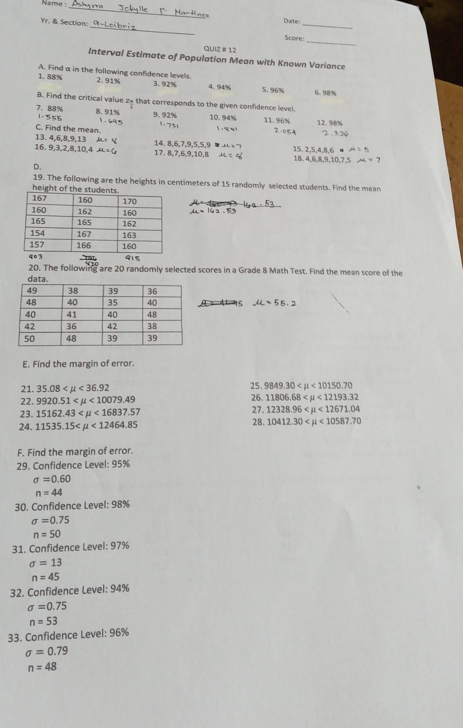 Name :
_
Date:
Yr. & Section:_ Score:_
_
QUIZ # 12
Interval Estimate of Population Mean with Known Variance
A. Find α in the following confidence levels.
1. 88% 2. 91% 3.92% 4. 94% 6.98%
5. 96%
B. Find the critical value za that corresponds to the given confidence level.
7. 88% 8. 91% 9.92% 10. 94% 11. 96% 12.98%
1.555 1.695 1.751 1 . ९ < । 2.054
C. Find the mean. 2.324
13. 4,6,8,9,13 μ= ζ 14. 8,6,7,9,5,5,9 u=7 15. 2.5.4.8.6 mu =5
16. 9,3,2,8,10,4 mu =6 17. 8,7,6,9,10,8 18. 4,6,8,9,10,7,5 mu =7
D.
19. The following are the heights in centimeters of 15 randomly selected students. Find the mean
heigh
20. The following are 20 randomly selected scores in a Grade 8 Math Test. Find the mean score of the
45 u =55.2
E. Find the margin of error.
21. 35.08 <36.92 25. 9849.30 <10150.70
22. 9920.51 <10079.49
26. 11806.68 <12193.32
27.
23. 15162.43 <16837.57 12328.96 <12671.04
24. 11535.15 <12464.85 28. 10412.30 <10587.70
F. Find the margin of error.
29. Confidence Level: 95%
sigma =0.60
n=44
30. Confidence Level: 98%
sigma =0.75
n=50
31. Confidence Level: 97%
sigma =13
n=45
32. Confidence Level: 94%
sigma =0.75
n=53
33. Confidence Level: 96%
sigma =0.79
n=48