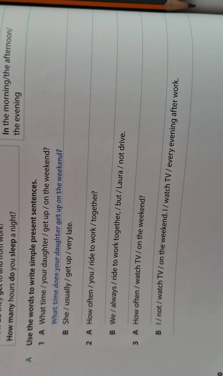In the morning/the afternoon/ 
How many hours do you sleep a night? the evening 
A Use the words to write simple present sentences. 
1 A What time / your daughter / get up / on the weekend? 
_ 
What time does your daughter get up on the weekend? 
B She / usually / get up / very late. 
_ 
2 A How often / you / ride to work / together? 
_ 
_ 
B We / always / ride to work together, / but / Laura / not drive. 
3 A How often / watch TV / on the weekend? 
_ 
_ 
B I / not / watch TV / on the weekend. I / watch TV / every evening after work. 
0