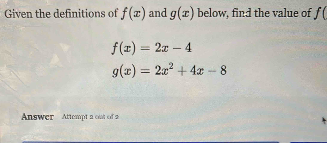 Given the definitions of f(x) and g(x) below, find the value of f(
f(x)=2x-4
g(x)=2x^2+4x-8
Answer Attempt 2 out of 2