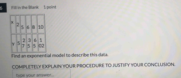 Fill in the Blank 1 point 
Find an exponential model to describe this data. 
COMPLETELY EXPLAIN YOUR PROCEDURE TO JUSTIFY YOUR CONCLUSION. 
type your answer...