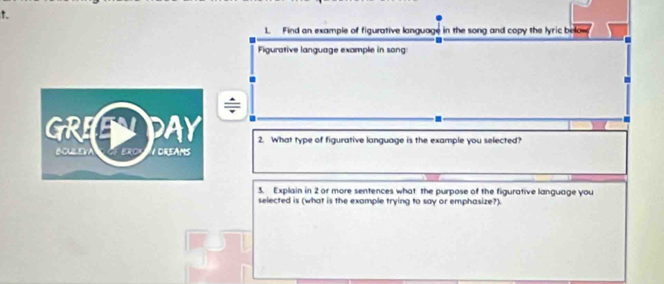 Find an example of figurative language in the song and copy the lyric below 
Figurative language example in song: 
- 
= 
2. What type of figurative language is the example you selected? 
3. Explain in 2 or more sentences what the purpose of the figurative language you 
selected is (what is the example trying to say or emphasize?).