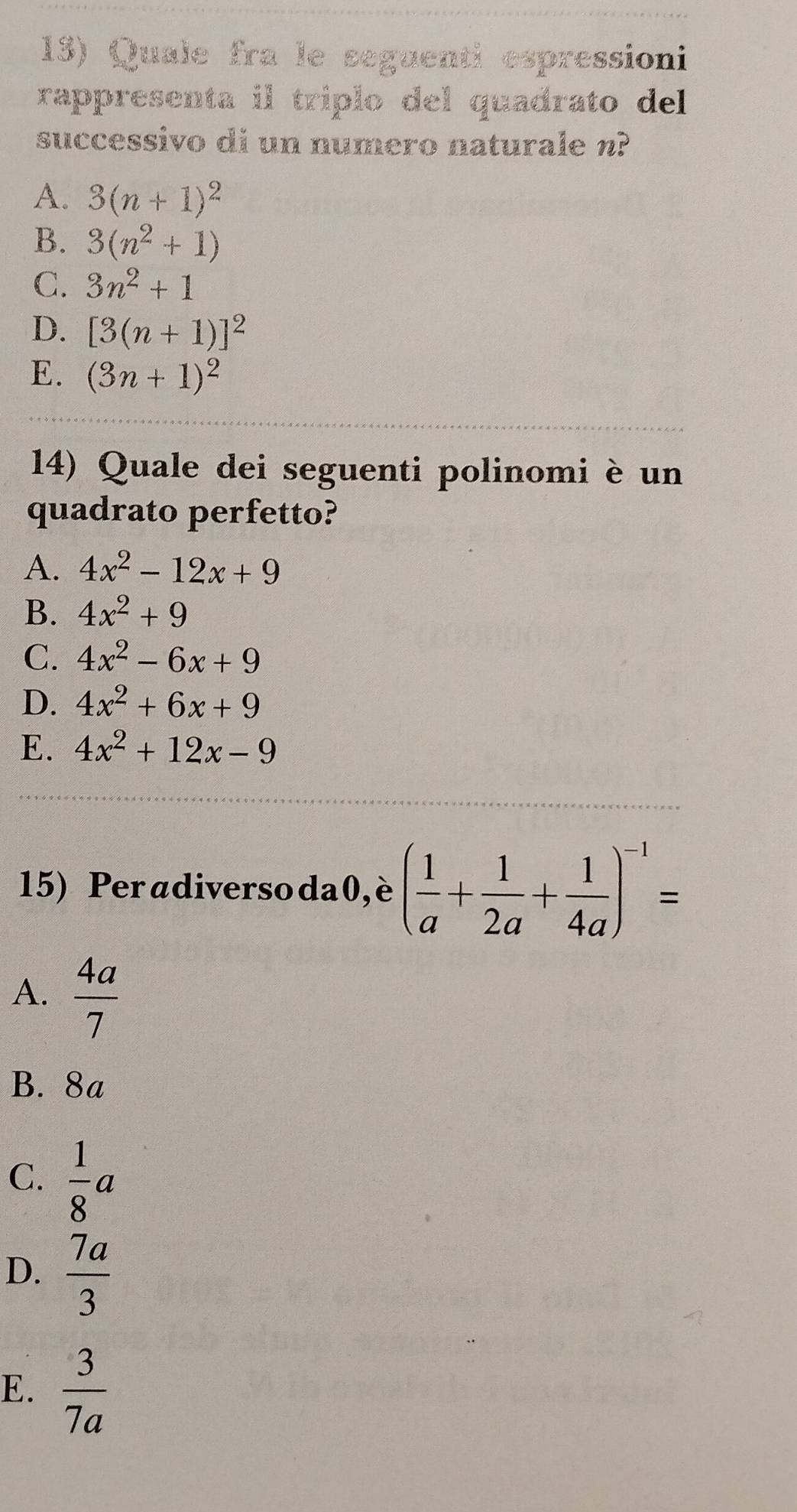 Quale fra le seguenti espressioni
rappresenta il triplo del quadrato del 
successivo di un numero naturale n?
A. 3(n+1)^2
B. 3(n^2+1)
C. 3n^2+1
D. [3(n+1)]^2
E. (3n+1)^2
14) Quale dei seguenti polinomi è un
quadrato perfetto?
A. 4x^2-12x+9
B. 4x^2+9
C. 4x^2-6x+9
D. 4x^2+6x+9
E. 4x^2+12x-9
15) Peradiverso da0,è ( 1/a + 1/2a + 1/4a )^-1=
A.  4a/7 
B. 8a
C.  1/8 a
D.  7a/3 
E.  3/7a 