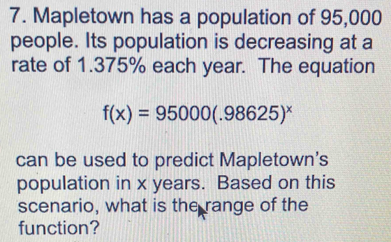 Mapletown has a population of 95,000
people. Its population is decreasing at a 
rate of 1.375% each year. The equation
f(x)=95000(.98625)^x
can be used to predict Mapletown's 
population in x years. Based on this 
scenario, what is the range of the 
function?