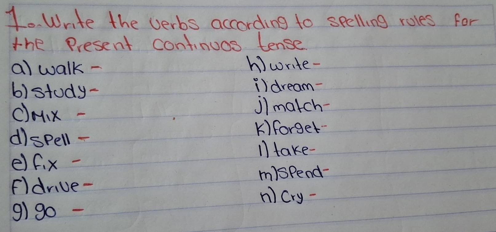 Write the verbs according to spelling roles for 
the present continuos tense 
a) walk - 
h)write- 
b)stody- 
i)dream- 
c) M_1X
j)match- 
K)forget- 
dì SPell- 
11 take- 
e) f_1x-
m)spend- 
Fldriue- 
n) Cry- 
9)g0 -