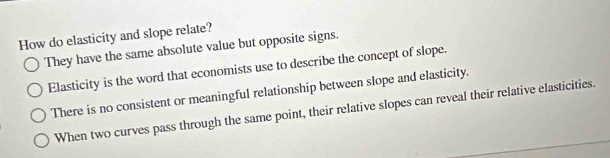 How do elasticity and slope relate?
They have the same absolute value but opposite signs.
Elasticity is the word that economists use to describe the concept of slope.
There is no consistent or meaningful relationship between slope and elasticity.
When two curves pass through the same point, their relative slopes can reveal their relative elasticities.
