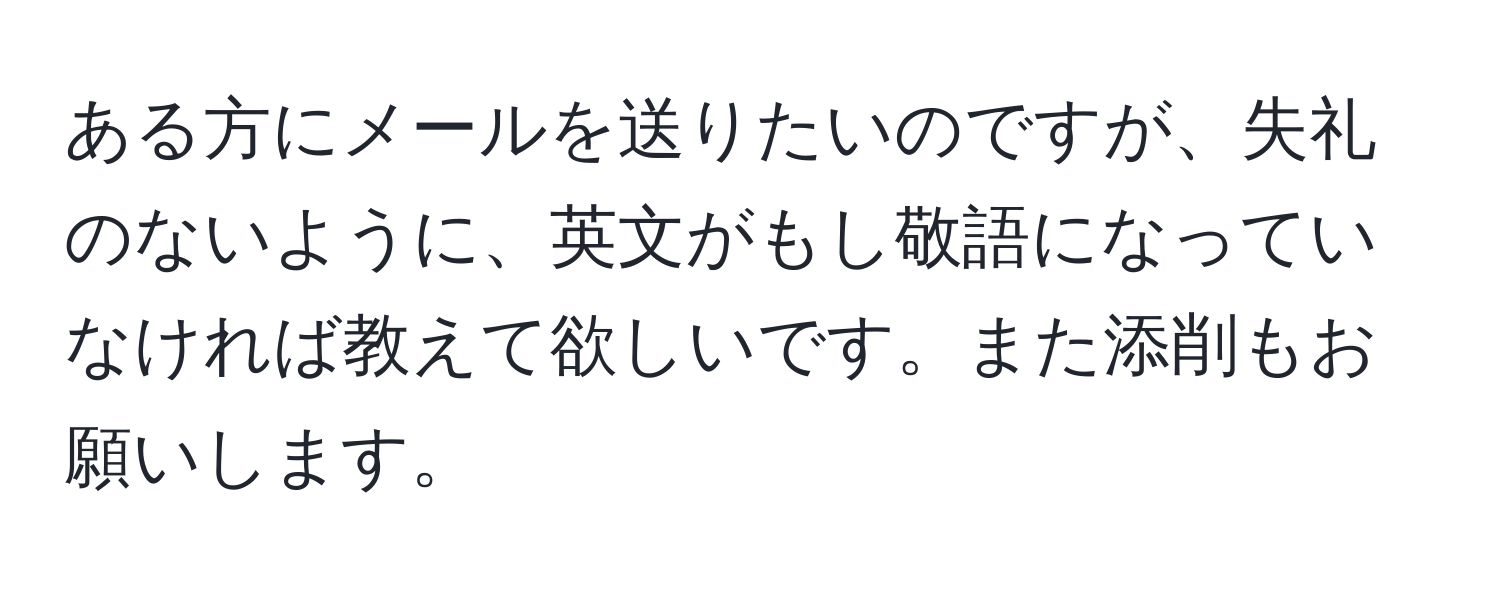 ある方にメールを送りたいのですが、失礼のないように、英文がもし敬語になっていなければ教えて欲しいです。また添削もお願いします。