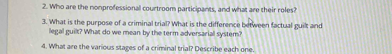 Who are the nonprofessional courtroom participants, and what are their roles? 
3. What is the purpose of a criminal trial? What is the difference between factual guilt and 
legal guilt? What do we mean by the term adversarial system? 
4. What are the various stages of a criminal trial? Describe each one.