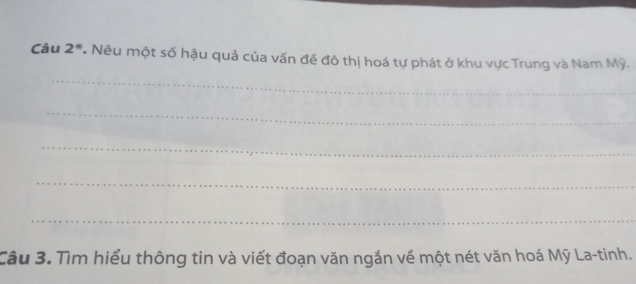 Câu 2^* * Nêu một số hậu quả của vấn đề đô thị hoá tự phát ở khu vực Trung và Nam Mỹ. 
_ 
_ 
_ 
_ 
_ 
Câu 3. Tìm hiểu thông tin và viết đoạn văn ngắn về một nét văn hoá Mỹ La-tinh.