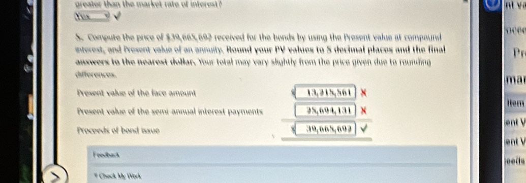 greater than the market rate of interest ? n y 
Y un 
o c e e 
S. Compute the price of $39,665,692 received for the bonds by using the Present value at compound 
interest, and Present value of an annuity. Round your PV values to 5 decimal places and the final 
P 
answers to the nearest dollar. Your total may vary slightly from the price given due to rounding 
differences. mar 
Present value of the face amount 13,215,561 X 
Item 
Present value of the semi-annual interest payments 25,694,131
Proceeds of bond issue 39,665, 692
Feedback 
ee 
# Chack My Work