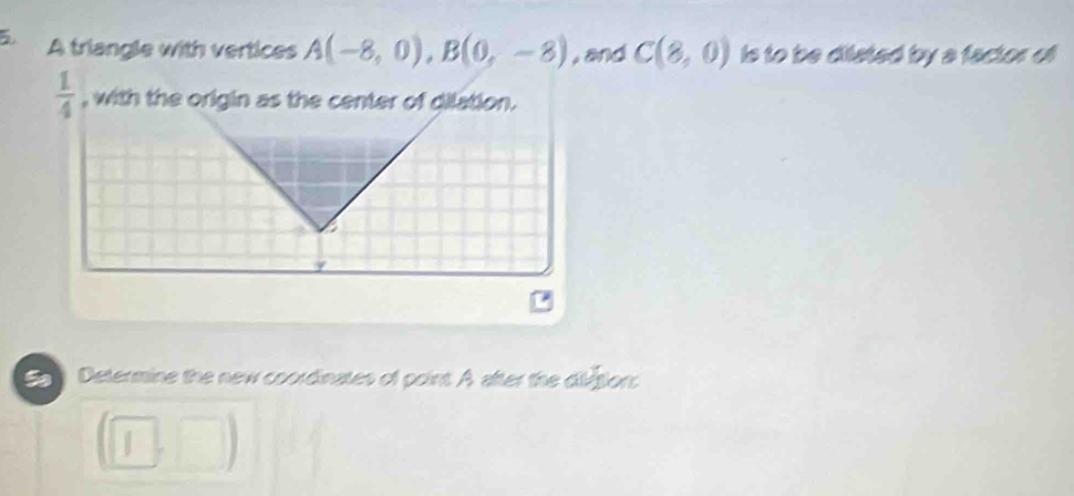 A triangle with vertices A(-8,0), B(0,-8) , and C(8,0) is to be dilated by a factor of
 1/4  , with the origin as the center of dilation. 
Determine the new coordinates of point A after the diétion: