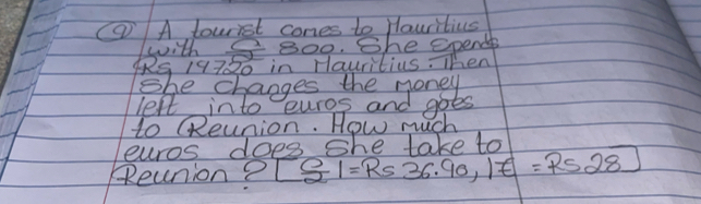 (9)A tourist cones to Hauritius 
with 300. She epende 
4RS 19720 in Hauritius. Then 
She changes the money 
left into euros and goes 
to (Reunion. How much 
euros does she lake to 
Reunion? [ 0/2 |=Rs36.90, |z=Rs28]