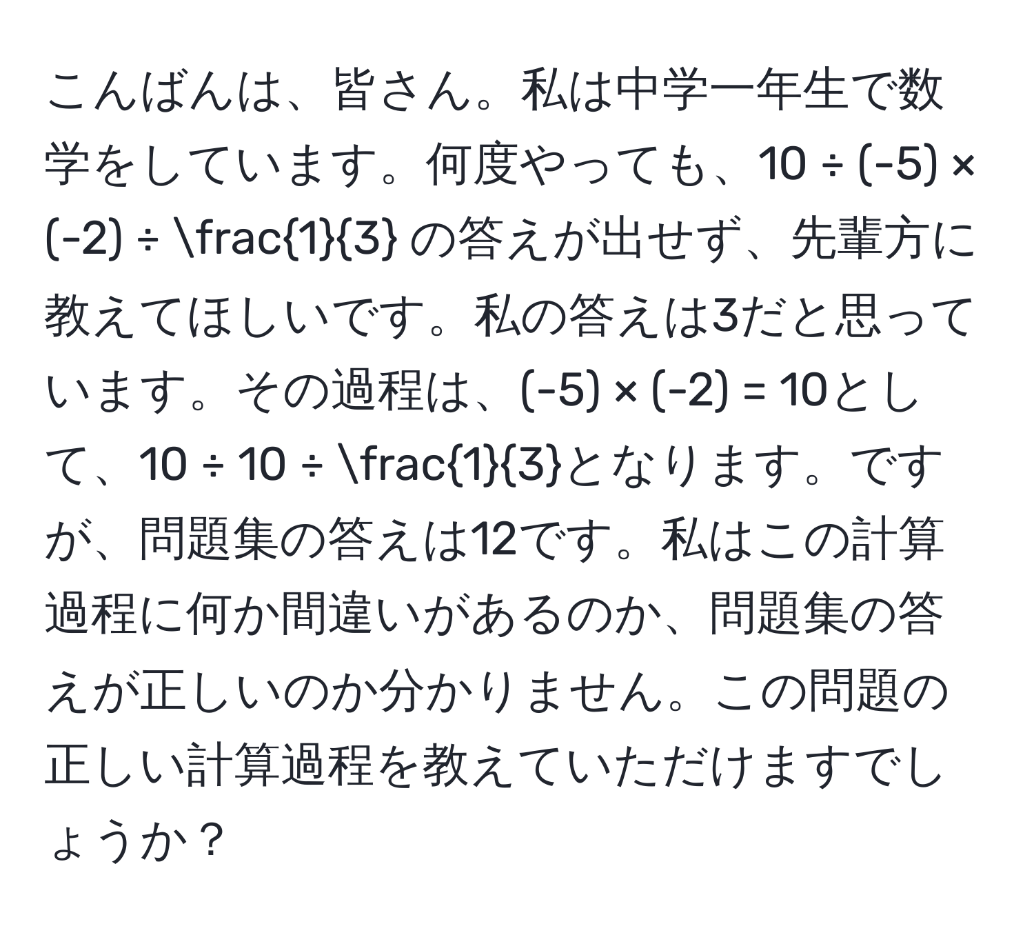 こんばんは、皆さん。私は中学一年生で数学をしています。何度やっても、10 ÷ (-5) × (-2) ÷  1/3  の答えが出せず、先輩方に教えてほしいです。私の答えは3だと思っています。その過程は、(-5) × (-2) = 10として、10 ÷ 10 ÷  1/3 となります。ですが、問題集の答えは12です。私はこの計算過程に何か間違いがあるのか、問題集の答えが正しいのか分かりません。この問題の正しい計算過程を教えていただけますでしょうか？