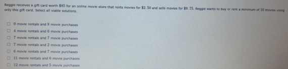 Reggie receives a gift card worth $85 for an online movie store that rents movies for $2.50 and sells movies for $9.75. Reggle wants to buy or rent a minimum of 10 movies using
only this gift card. Select all viable solutions.
0 movie rentals and 8 movie purchases
4 movie rentals and 6 movie purchases
7 movie rentals and 7 movie purchases
7 movie rentals and 2 movie purchases
6 movie rentals and 7 movie purchases
11 movie rentals and 6 movie purchases
12 movie rentals and 5 movie purchases