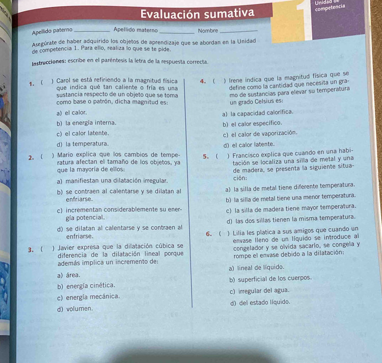 Unidad de
Evaluación sumativa
competencia
Apellido paterno _Apellido materno _Nombre_
Asegúrate de haber adquirido los objetos de aprendizaje que se abordan en la Unidad
de competencia 1. Para ello, realiza lo que se te pide.
Instrucciones: escribe en el paréntesis la letra de la respuesta correcta.
1. ) Carol se está refiriendo a la magnitud física 4. ( ) Irene indica que la magnitud física que se
que indica qué tan caliente o fría es una define como la cantidad que necesita un gra-
sustancia respecto de un objeto que se toma mo de sustancias para elevar su temperatura
como base o patrón, dicha magnitud es: un grado Celsius es:
a) el calor.
a) la capacidad calorífica.
b) la energía interna.
c) el calor latente. b) el calor específico.
c) el calor de vaporización.
d) la temperatura.
d) el calor latente.
2.  ) Mario explica que los cambios de tempe- 5.  ) Francisco explica que cuando en una habi-
ratura afectan el tamaño de los objetos, ya tación se localiza una silla de metal y una
que la mayoría de ellos:
a) manifiestan una dilatación irregular. ción: de madera, se presenta la siguiente situa-
b) se contraen al calentarse y se dilatan al a) la silla de metal tiene diferente temperatura.
enfriarse.
b) la silla de metal tiene una menor temperatura.
c) incrementan considerablemente su ener- c) la silla de madera tiene mayor temperatura.
gía potencial.
d) se dilatan al calentarse y se contraen al d) las dos sillas tienen la misma temperatura.
enfriarse. 6.  ) Lilia les platica a sus amigos que cuando un
3.  ) Javier expresa que la dilatación cúbica se envase lleno de un líquido se introduce al
diferencia de la dilatación lineal porque congelador y se olvida sacarlo, se congela y
además implica un incremento de: rompe el envase debido a la dilatación:
a) área. a) lineal de líquido.
b) energía cinética. b) superficial de los cuerpos.
c) energía mecánica. c) irregular del agua.
d) volumen. d) del estado líquido.