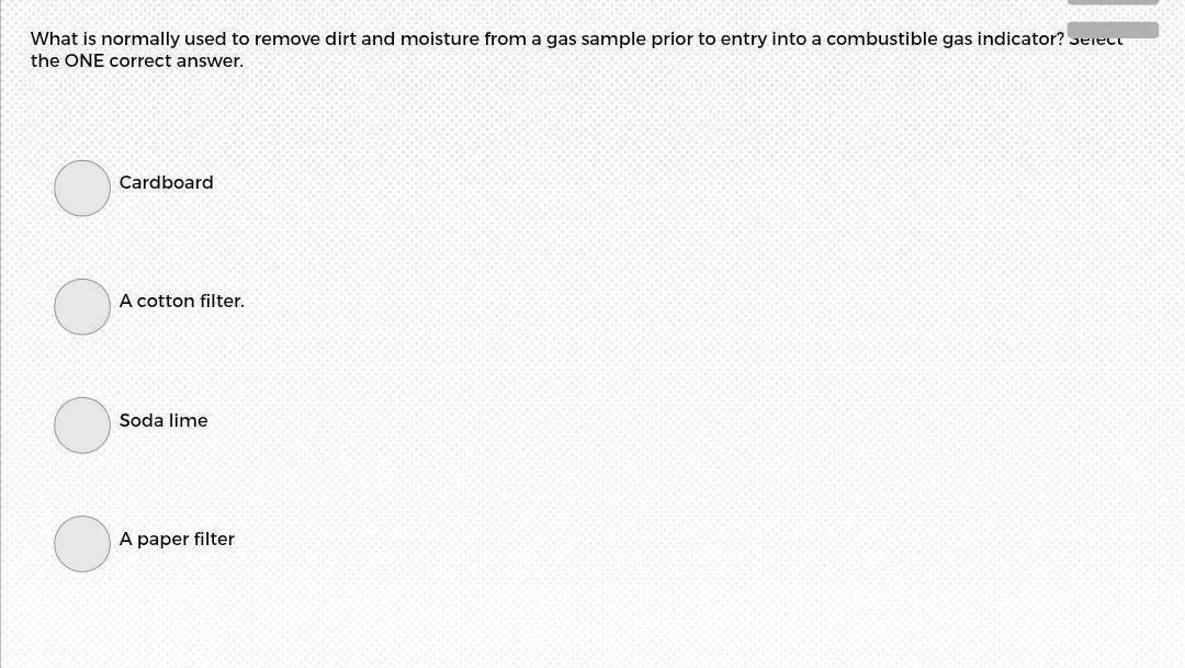 What is normally used to remove dirt and moisture from a gas sample prior to entry into a combustible gas indicator? Select
the ONE correct answer.
Cardboard
A cotton filter.
Soda lime
A paper filter