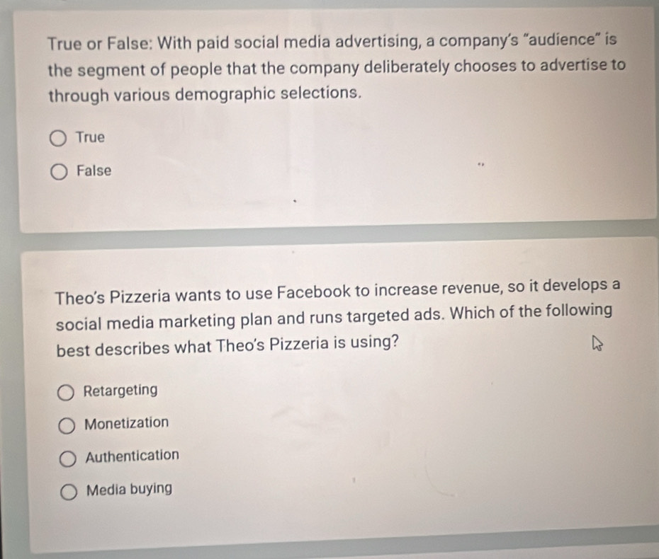 True or False: With paid social media advertising, a company’s “audience” is
the segment of people that the company deliberately chooses to advertise to
through various demographic selections.
True
False
Theo's Pizzeria wants to use Facebook to increase revenue, so it develops a
social media marketing plan and runs targeted ads. Which of the following
best describes what Theo's Pizzeria is using?
Retargeting
Monetization
Authentication
Media buying