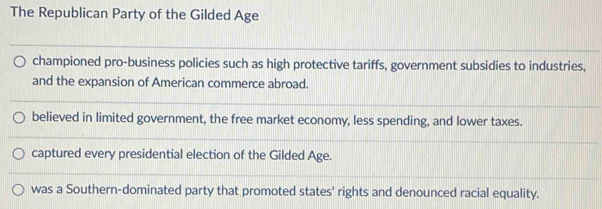 The Republican Party of the Gilded Age
championed pro-business policies such as high protective tariffs, government subsidies to industries,
and the expansion of American commerce abroad.
believed in limited government, the free market economy, less spending, and lower taxes.
captured every presidential election of the Gilded Age.
was a Southern-dominated party that promoted states' rights and denounced racial equality.