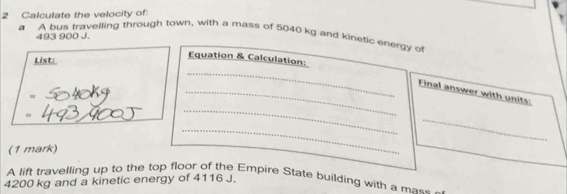 Calculate the velocity of: 
a A bus travelling through town, with a mass of 5040 kg and kinetic energy of
493 900 J. 
List: 
Equation & Calculation: 
_ 
_Final answer with units: 
_ 
(1 mark) 
_ 
_ 
A lift travelling up to the top floor of the Empire State building with a mass
4200 kg and a kinetic energy of 4116 J.