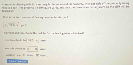 A rancher is planning to build a rectangular fence around his property, with one side of the property being
next to a cliff. The property is 6610 square yards, and only the three sides not adjacent to the cliff will be
fenced off.
What is the least amount of fencing required for this job?
4sqrt(2905)* yards
How long and wide should the park be for the fencing to be minimized?
two sides should be 2905* yards
one side should be 2* yards
Question Help: * Video 1 boxed i Video 2
Submit Question