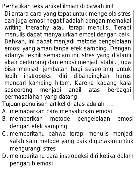 Perhatikan teks artikel ilmiah di bawah ini!
Di antara cara yang tepat untuk mengelola stres
dan juga emosi negatif adalah dengan memakai
writing theraphy atau terapi menulis. Terapi
menulis dapat menyalurkan emosi dengan baik.
Bahkan, ini dapat menjadi metode pengelolaan
emosi yang aman tanpa efek samping. Dengan
adanya teknik semacam ini, stres yang dialami
akan berkurang dan emosi menjadi stabil. Juga
bisa menjadi jembatan bagi seseorang untuk
lebih instropeksi diri dibandingkan harus
mencari kambing hitam. Karena kadang kala
seseorang menjadi andil atas berbagai
permasalahan yang datang.
Tujuan penulisan artikel di atas adalah ....
A. memaparkan cara menyalurkan emosi
B. memberikan metode pengelolaan emosi
dengan efek samping
C. memberitahu bahwa terapi menulis menjadi
salah satu metode yang baik digunakan untuk
mengurangi stres
D. memberitahu cara instropeksi diri ketika dalam
pengaruh emosi