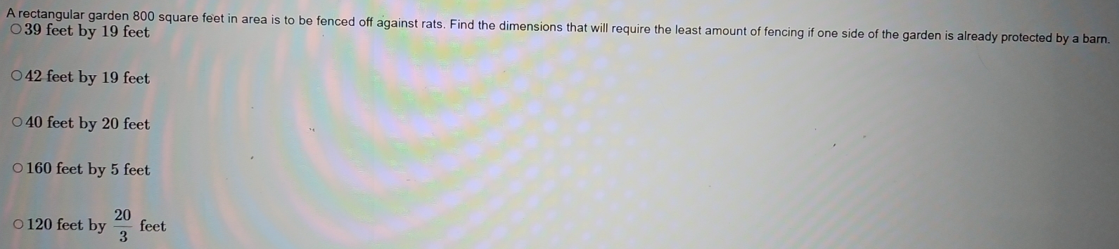 A rectangular garden 800 square feet in area is to be fenced off against rats. Find the dimensions that will require the least amount of fencing if one side of the garden is already protected by a barn.
39 feet by 19 feet
42 feet by 19 feet
40 feet by 20 feet
160 feet by 5 feet
120 feet by  20/3  feet