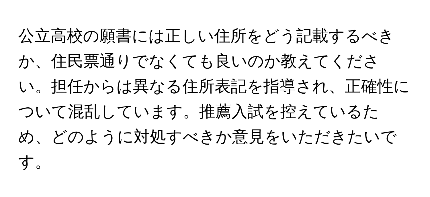 公立高校の願書には正しい住所をどう記載するべきか、住民票通りでなくても良いのか教えてください。担任からは異なる住所表記を指導され、正確性について混乱しています。推薦入試を控えているため、どのように対処すべきか意見をいただきたいです。