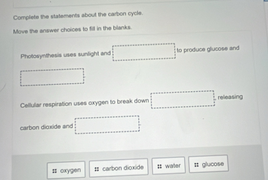 Complete the statements about the carbon cycle. 
Move the answer choices to fill in the blanks. 
Photosynthesis uses sunlight and to produce glucose and 
Cellular respiration uses oxygen to break down releasing 
carbon dioxide and 
oxygen carbon dioxide water glucose