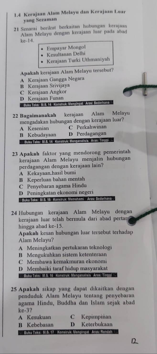 1.4 Kerajaan Alam Melayu dan Kerajaan Luar
yang Sezaman
21 Senarai berikut berkaitan hubungan kerajaan
Alam Melayu dengan kerajaan luar pada abad
ke-14.
Empayar Mongol
Kesultanan Delhi
Kerajaan Turki Uthmaniyah
Apakah kerajaan Alam Melayu tersebut?
A Kerajaan Gangga Negara
B Kerajaan Srivijaya
C Kerajaan Angkor
D Kerajaan Funan
* Buku Teks: M.S. 14 Konstruk: Mengingat Aras: Se
22 Bagaimanakah kerajaan Alam Melayu
mengadakan hubungan dengan kerajaan luar?
A Kesenian C Perkahwinan
B Kebudayaan D Perdagangan
Buku Teks: M.S. 14  Konstruk: Menganalisis Aras; Tinggi
23 Apakah faktor yang mendorong pemerintah
kerajaan Alam Melayu menjalin hubungan
perdagangan dengan kerajaan lain?
A Kekayaan.hasil bumi
B Keperluan bahan mentah
C Penyebaran agama Hindu
D Peningkatan ekonomi negeri
*  Buku Teks: M.S. 16 Konstruk: Memahami  Aras: Sederhana
24 Hubungan kerajaan Alam Melayu dengan
kerajaan luar telah bermula dari abad pertan 
hingga abad ke-15.
Apakah kesan hubungan luar tersebut terhadap
Alam Melayu?
A Meningkatkan pertukaran teknologi
B Mengukuhkan sistem ketenteraan
C Membawa kemakmuran ekonomi
D Membaiki taraf hidup masyarakat
Buku Teks: M.S. 16  Konstruk: Menganalisis  Aras: Tinggl
25 Apakah sikap yang dapat dikaitkan dengan
penduduk Alam Melayu tentang penyebaran
agama Hindu, Buddha dan Islam sejak abad
ke-3?
A Kesukuan C Kepimpiñan
B Kebebasan D Keterbukaan
Buku Teks: M.S. 17 Konstruk: Mengingat Aras: Rendah