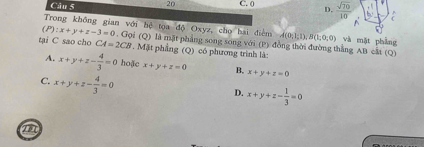 20 C. 0
D.  sqrt(70)/10 
Trong không gian với hệ tọa độ Oxyz, cho hai điểm A(0;1;1), B(1;0;0) và mặt phẳng
(P):x+y+z-3=0. Gọi (Q) là mặt phẳng song song với (P) đồng thời đường thẳng AB cắt (Q)
tại C sao cho CA=2CB. Mặt phẳng (Q) có phương trình là:
A. x+y+z- 4/3 =0 hoặc x+y+z=0 B. x+y+z=0
C. x+y+z- 4/3 =0
D. x+y+z- 1/3 =0