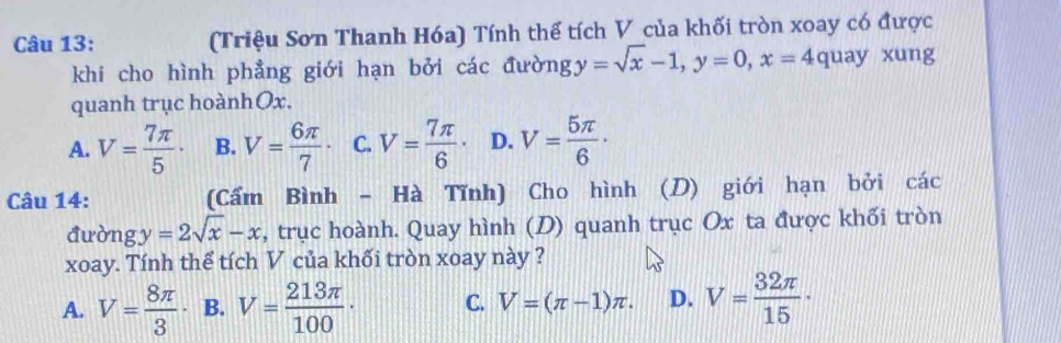 (Triệu Sơn Thanh Hóa) Tính thể tích V của khối tròn xoay có được
khi cho hình phẳng giới hạn bởi các đườn y=sqrt(x)-1, y=0, x=4 quay xung
quanh trục hoànhOx.
A. V= 7π /5 · B. V= 6π /7 · C. V= 7π /6 · D. V= 5π /6 ·
Câu 14: (Cẩm Bình - Hà Tĩnh) Cho hình (D) giới hạn bởi các
đường y=2sqrt(x)-x , trục hoành. Quay hình (D) quanh trục Ox ta được khối tròn
xoay. Tính thể tích V của khối tròn xoay này ?
A. V= 8π /3 · B. V= 213π /100 · C. V=(π -1)π. D. V= 32π /15 ·