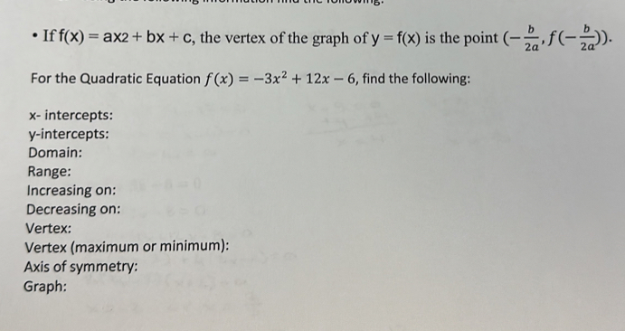 If f(x)=ax2+bx+c , the vertex of the graph of y=f(x) is the point (- b/2a , f(- b/2a )). 
For the Quadratic Equation f(x)=-3x^2+12x-6 , find the following:
x - intercepts: 
y-intercepts: 
Domain: 
Range: 
Increasing on: 
Decreasing on: 
Vertex: 
Vertex (maximum or minimum): 
Axis of symmetry: 
Graph: