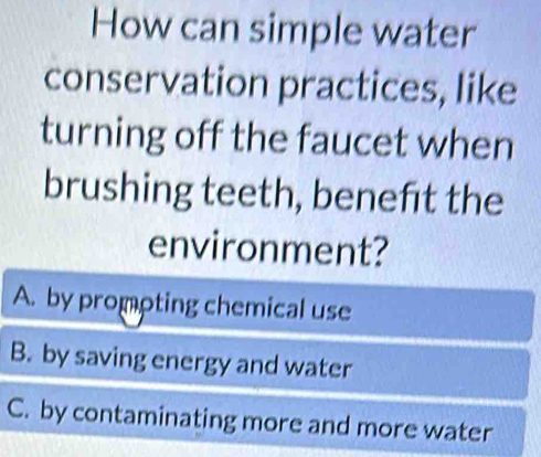 How can simple water
conservation practices, like
turning off the faucet when
brushing teeth, beneft the
environment?
A. by prompting chemical use
B. by saving energy and water
C. by contaminating more and more water