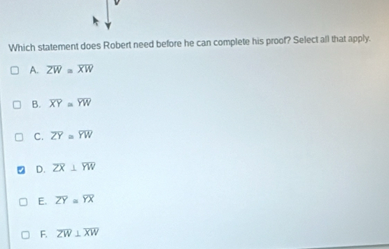 Which statement does Robert need before he can complete his proof? Select all that apply.
A. overline ZW≌ overline XW
B. overline XY≌ overline YW
C. overline ZY≌ overline YW
D. overline ZX⊥ overline YW
E. overline ZY≌ overline YX
F. overline ZW⊥ overline XW