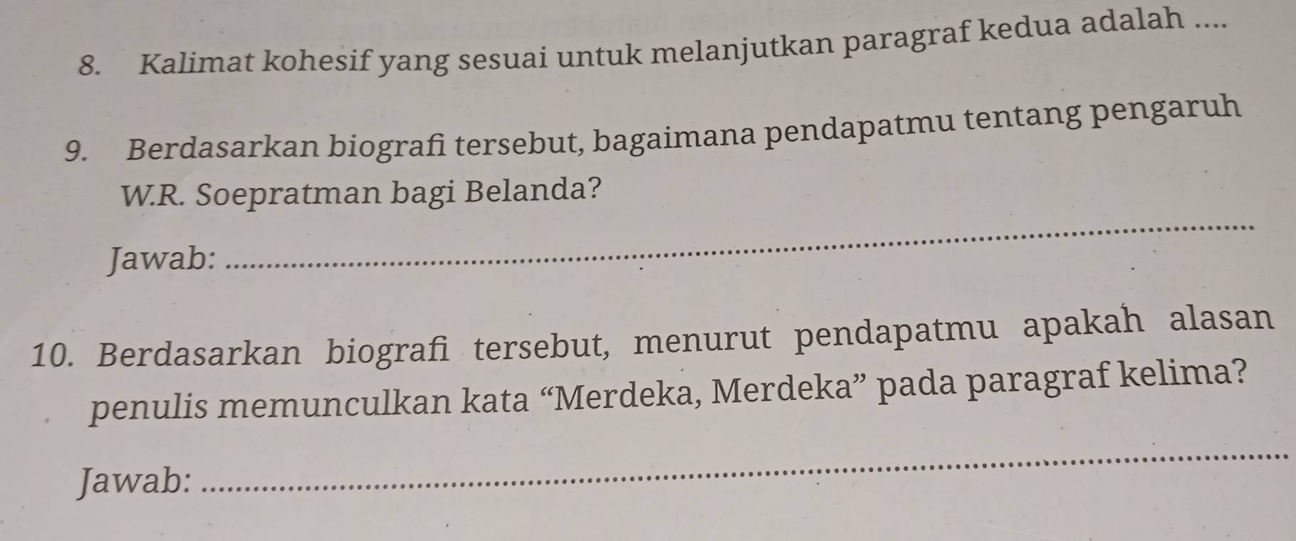 Kalimat kohesif yang sesuai untuk melanjutkan paragraf kedua adalah .... 
9. Berdasarkan biografi tersebut, bagaimana pendapatmu tentang pengaruh 
_ 
W.R. Soepratman bagi Belanda? 
Jawab: 
10. Berdasarkan biografi tersebut, menurut pendapatmu apakah alasan 
penulis memunculkan kata “Merdeka, Merdeka” pada paragraf kelima? 
Jawab: 
_