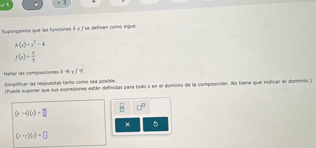 1 = 5 4 
Supongamos que las funciones h γ ƒ se definen como sigue.
h(x)=x^2-4
f(x)= x/5 
Hallar las composiciones h % γ 3 1. 
Simplificar las respuestas tanto como sea posible. 
(Puede suponer que sus expresiones están definidas para todo x en el dominio de la composición. No tiene que indicar el dominio.)
 □ /□   □^(□)
(hcirc h)(x)=□
×
(fcirc f)(x)=□