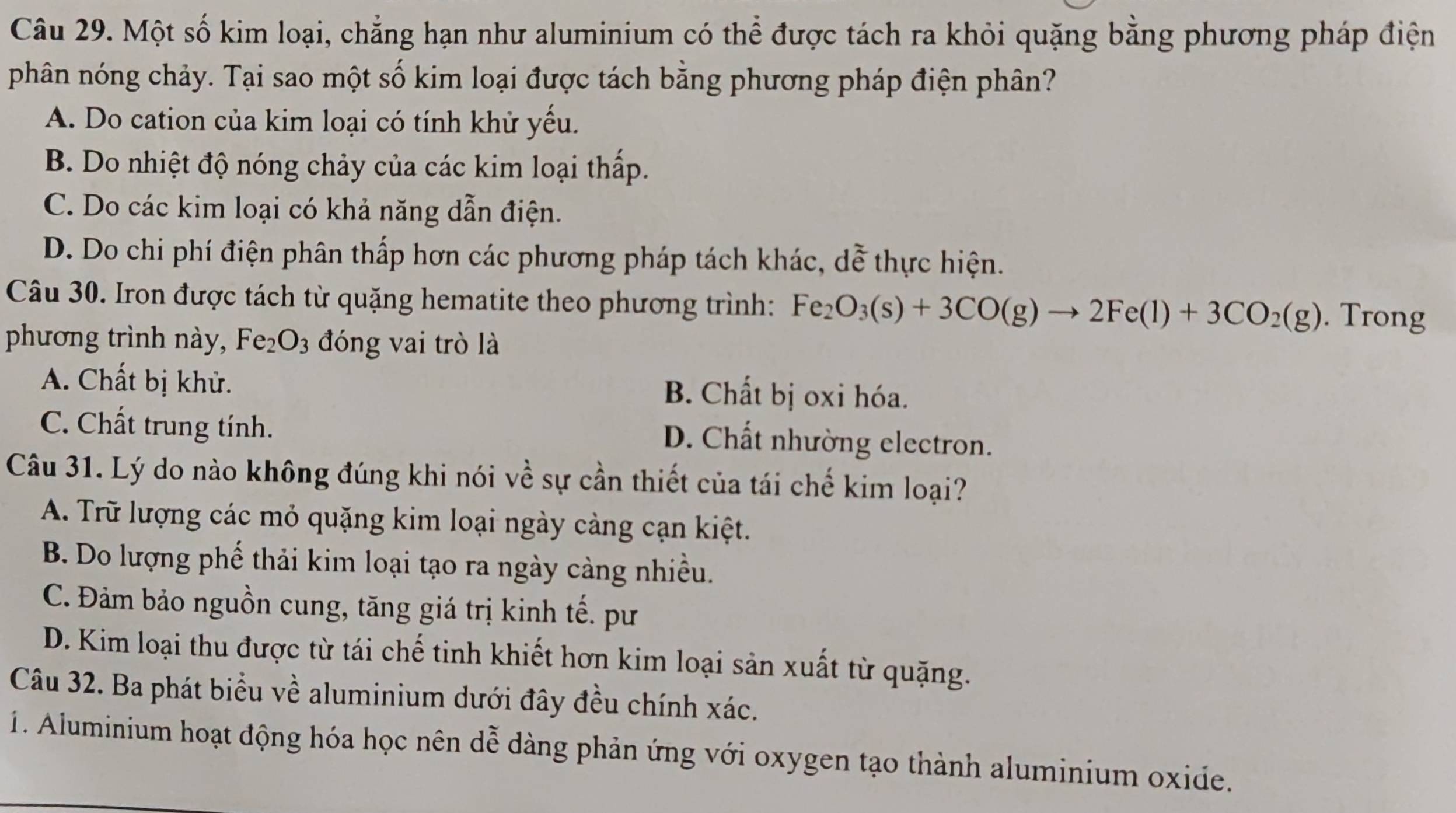 Một số kim loại, chẳng hạn như aluminium có thể được tách ra khỏi quặng bằng phương pháp điện
phân nóng chảy. Tại sao một số kim loại được tách bằng phương pháp điện phân?
A. Do cation của kim loại có tính khử yếu.
B. Do nhiệt độ nóng chảy của các kim loại thấp.
C. Do các kim loại có khả năng dẫn điện.
D. Do chi phí điện phân thấp hơn các phương pháp tách khác, dễ thực hiện.
Câu 30. Iron được tách từ quặng hematite theo phương trình: Fe_2O_3(s)+3CO(g)to 2Fe(l)+3CO_2(g). Trong
phương trình này, Fe_2O_3 đóng vai trò là
A. Chất bị khử. B. Chất bị oxi hóa.
C. Chất trung tính. D. Chất nhường electron.
Câu 31. Lý do nào không đúng khi nói về sự cần thiết của tái chế kim loại?
A. Trữ lượng các mỏ quặng kim loại ngày cảng cạn kiệt.
B. Do lượng phế thải kim loại tạo ra ngày cảng nhiều.
C. Đảm bảo nguồn cung, tăng giá trị kinh tế. pư
D. Kim loại thu được từ tái chế tinh khiết hơn kim loại sản xuất từ quặng.
Câu 32. Ba phát biểu về aluminium dưới đây đều chính xác.
1. Aluminium hoạt động hóa học nên dễ dàng phản ứng với oxygen tạo thành aluminium oxide.