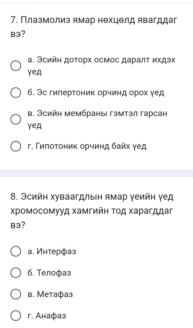 Πлазмолиз ямар нехцθлд явагддаг
Bэ?
а. Эсийн доторх осмос даралт ихдэх
γeд
6. Эс гилертоник орчинд орох γед
в. Эсийн мембраны| гэмтэл гарсан
γeд
г. Γиποτоник орчинд байх γед
8. Эсийн хуваагдлыен ямар γеийн γед
Χромосомууд хамгийн τοд харагддаг
B3?
а. Интерфаз
6. Τелофаз
B. Metaфa3
г. Aнафаз