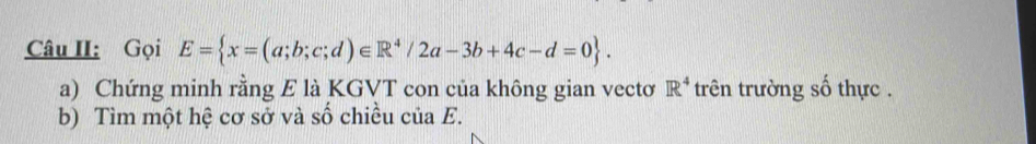 Câu II: Gọi E= x=(a;b;c;d)∈ R^4/2a-3b+4c-d=0. 
a) Chứng minh rằng E là KGVT con của không gian vectơ R^4 trên trường số thực . 
b) Tìm một hệ cơ sở và số chiều c u a E.