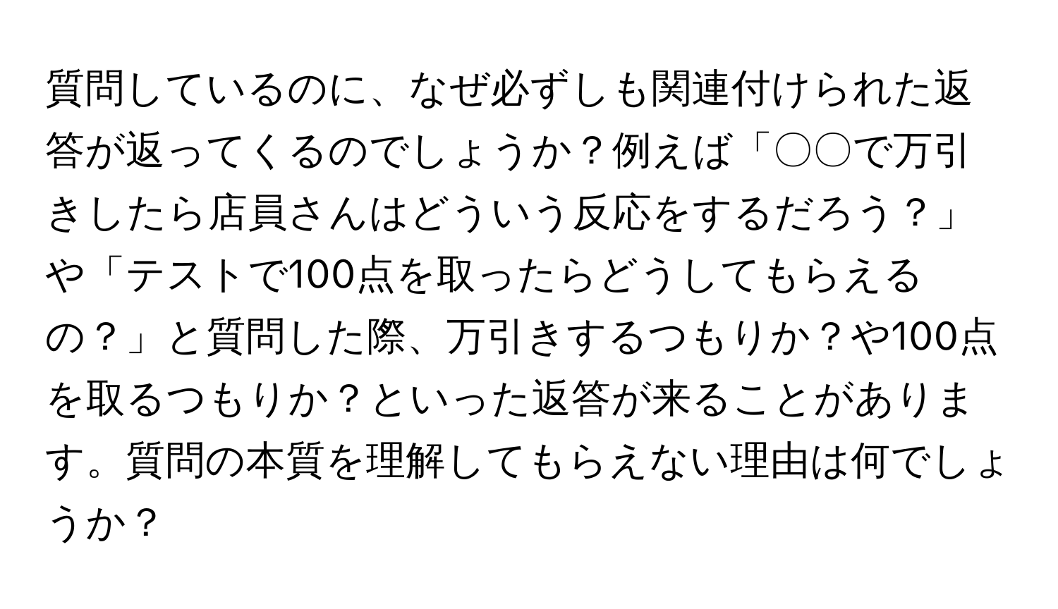 質問しているのに、なぜ必ずしも関連付けられた返答が返ってくるのでしょうか？例えば「〇〇で万引きしたら店員さんはどういう反応をするだろう？」や「テストで100点を取ったらどうしてもらえるの？」と質問した際、万引きするつもりか？や100点を取るつもりか？といった返答が来ることがあります。質問の本質を理解してもらえない理由は何でしょうか？