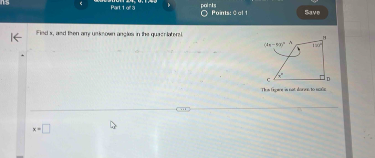 ns
<
Part 1 of 3 > points
Points: 0 of 1 Save
Find x, and then any unknown angles in the quadrilateral.
This figure is not drawn to scale
x=□