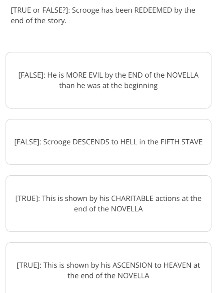 [TRUE or FALSE?]: Scrooge has been REDEEMED by the 
end of the story. 
[FALSE]: He is MORE EVIL by the END of the NOVELLA 
than he was at the beginning 
[FALSE]: Scrooge DESCENDS to HELL in the FIFTH STAVE 
[TRUE]: This is shown by his CHARITABLE actions at the 
end of the NOVELLA 
[TRUE]: This is shown by his ASCENSION to HEAVEN at 
the end of the NOVELLA