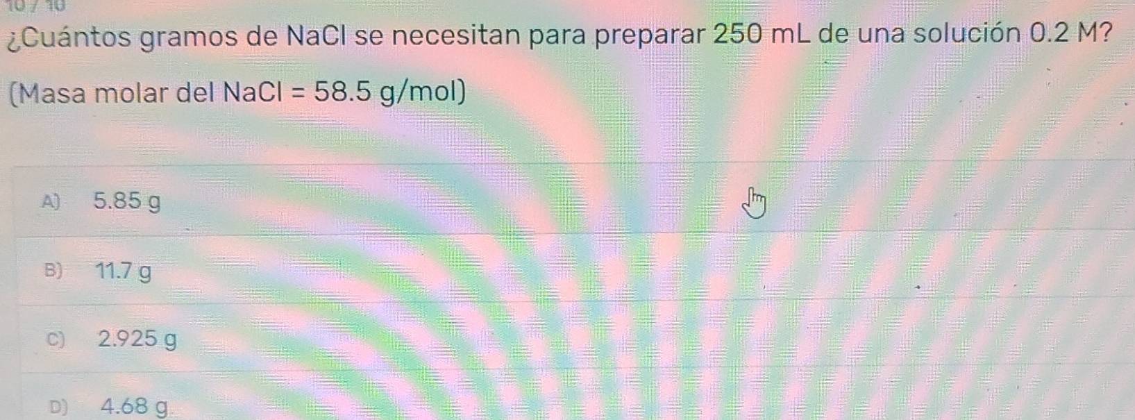 ¿Cuántos gramos de NaCI se necesitan para preparar 250 mL de una solución 0.2 M?
(Masa molar delM NaCl=58.5g/mol)
A) 5.85 g
B) 11.7 g
c) 2.925 g
D) 4.68 g