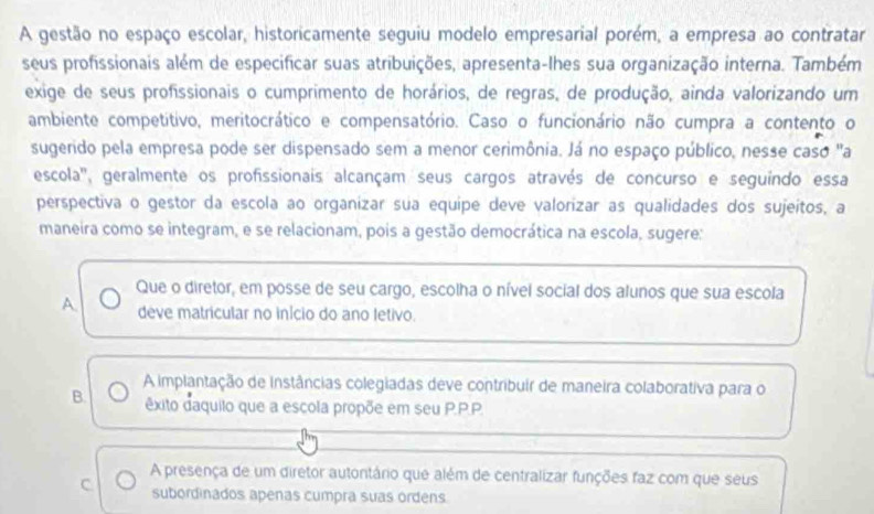 A gestão no espaço escolar, historicamente seguiu modelo empresarial porém, a empresa ao contratar
seus profissionais além de especificar suas atribuições, apresenta-lhes sua organização interna. Também
exige de seus profissionais o cumprimento de horários, de regras, de produção, ainda valorizando um
ambiente competitivo, meritocrático e compensatório. Caso o funcionário não cumpra a contento o
sugerido pela empresa pode ser dispensado sem a menor cerimônia. Já no espaço público, nesse caso "a
escola'', geralmente os profissionais alcançam seus cargos através de concurso e seguindo essa
perspectiva o gestor da escola ao organizar sua equipe deve valorizar as qualidades dos sujeítos, a
maneira como se integram, e se relacionam, pois a gestão democrática na escola, sugere:
Que o diretor, em posse de seu cargo, escolha o nível social dos alunos que sua escola
A. deve matricular no início do ano fetivo.
A implantação de instâncias colegiadas deve contribuir de maneira colaborativa para o
B. êxito daquilo que a escola propõe em seu P.P.P.
A presença de um diretor autontário que além de centralizar funções faz com que seus
C subordinados apenas cumpra suas ordens.