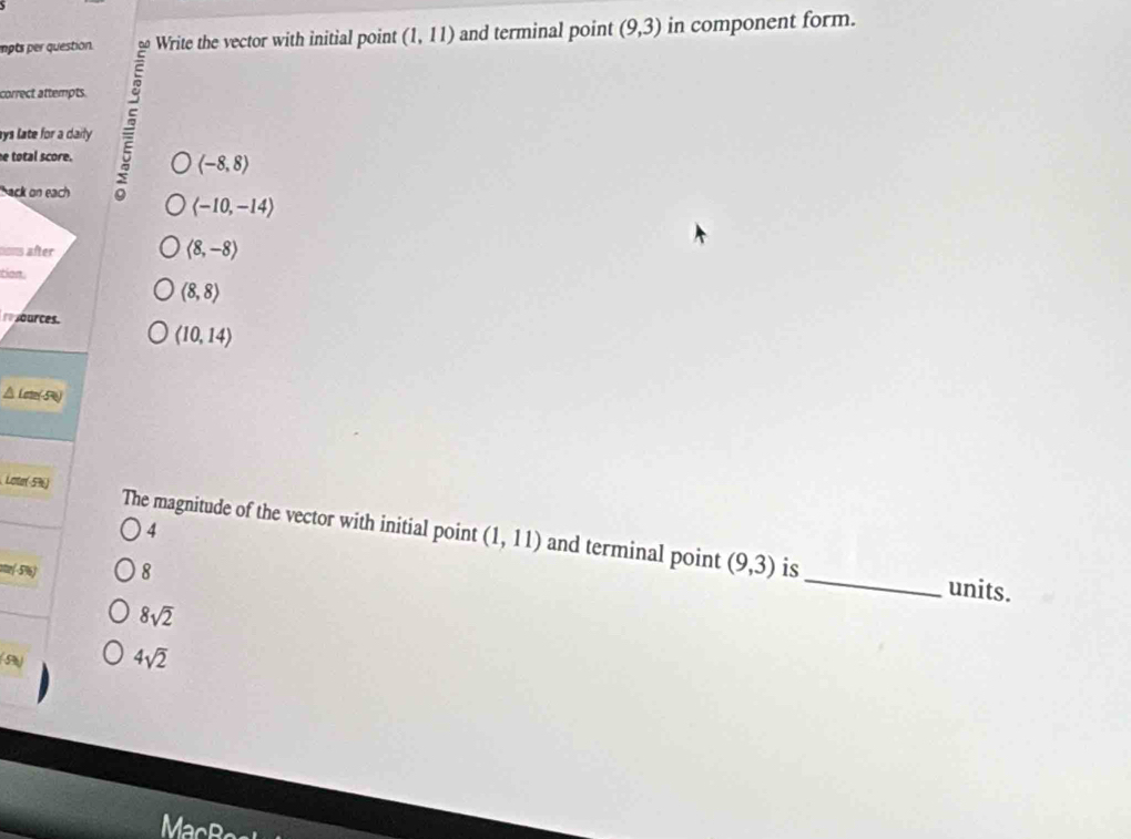 mots per question. Write the vector with initial point (1,11) and terminal point (9,3) in component form.
correct attempts.
ays late for a daily .
e total score.
(-8,8)
back on each
langle -10,-14rangle
tons after
langle 8,-8rangle
tion
(8,8)
ources.
(10,14)
se-5)
Loter(-596) The magnitude of the vector with initial point (1,11) and terminal point
4
_
(9,3)
oe(-5%) 8 is
units.
8sqrt(2)
(5 4sqrt(2)