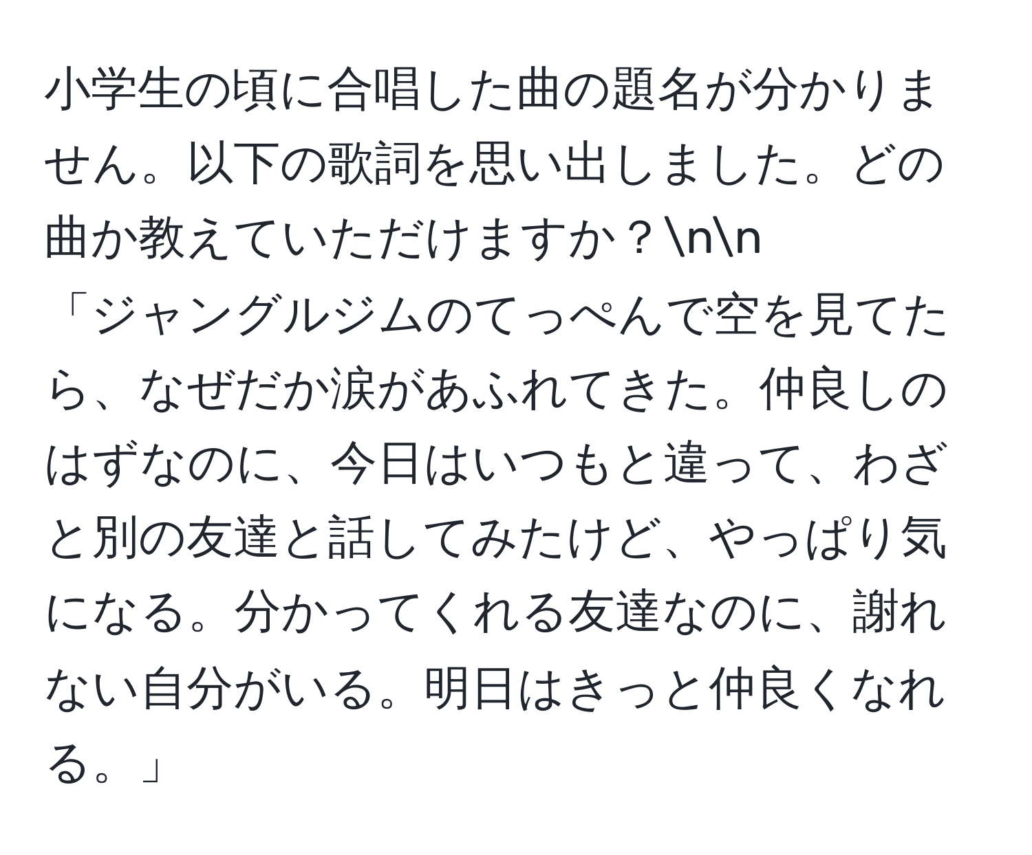 小学生の頃に合唱した曲の題名が分かりません。以下の歌詞を思い出しました。どの曲か教えていただけますか？nn
「ジャングルジムのてっぺんで空を見てたら、なぜだか涙があふれてきた。仲良しのはずなのに、今日はいつもと違って、わざと別の友達と話してみたけど、やっぱり気になる。分かってくれる友達なのに、謝れない自分がいる。明日はきっと仲良くなれる。」