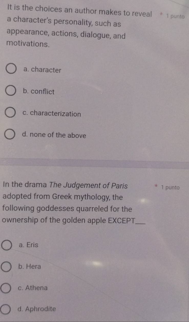 It is the choices an author makes to reveal * 1 punto
a character's personality, such as
appearance, actions, dialogue, and
motivations.
a. character
b. conflict
c. characterization
d. none of the above
In the drama The Judgement of Paris * 1 punto
adopted from Greek mythology, the
following goddesses quarreled for the
ownership of the golden apple EXCEPT._
a. Eris
b. Hera
c. Athena
d. Aphrodite